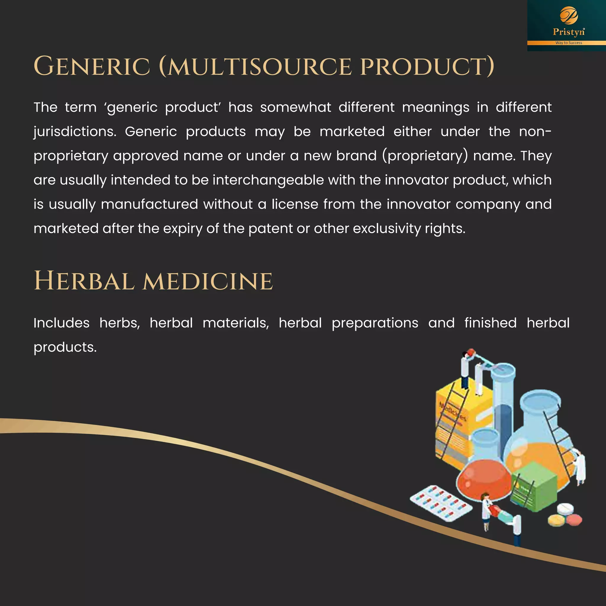 Generic (multisource product)
The term ‘generic product’ has somewhat different meanings in different
jurisdictions. Generic products may be marketed either under the non-
proprietary approved name or under a new brand (proprietary) name. They
are usually intended to be interchangeable with the innovator product, which
is usually manufactured without a license from the innovator company and
marketed after the expiry of the patent or other exclusivity rights.
Herbal medicine
Includes herbs, herbal materials, herbal preparations and finished herbal
products.
 