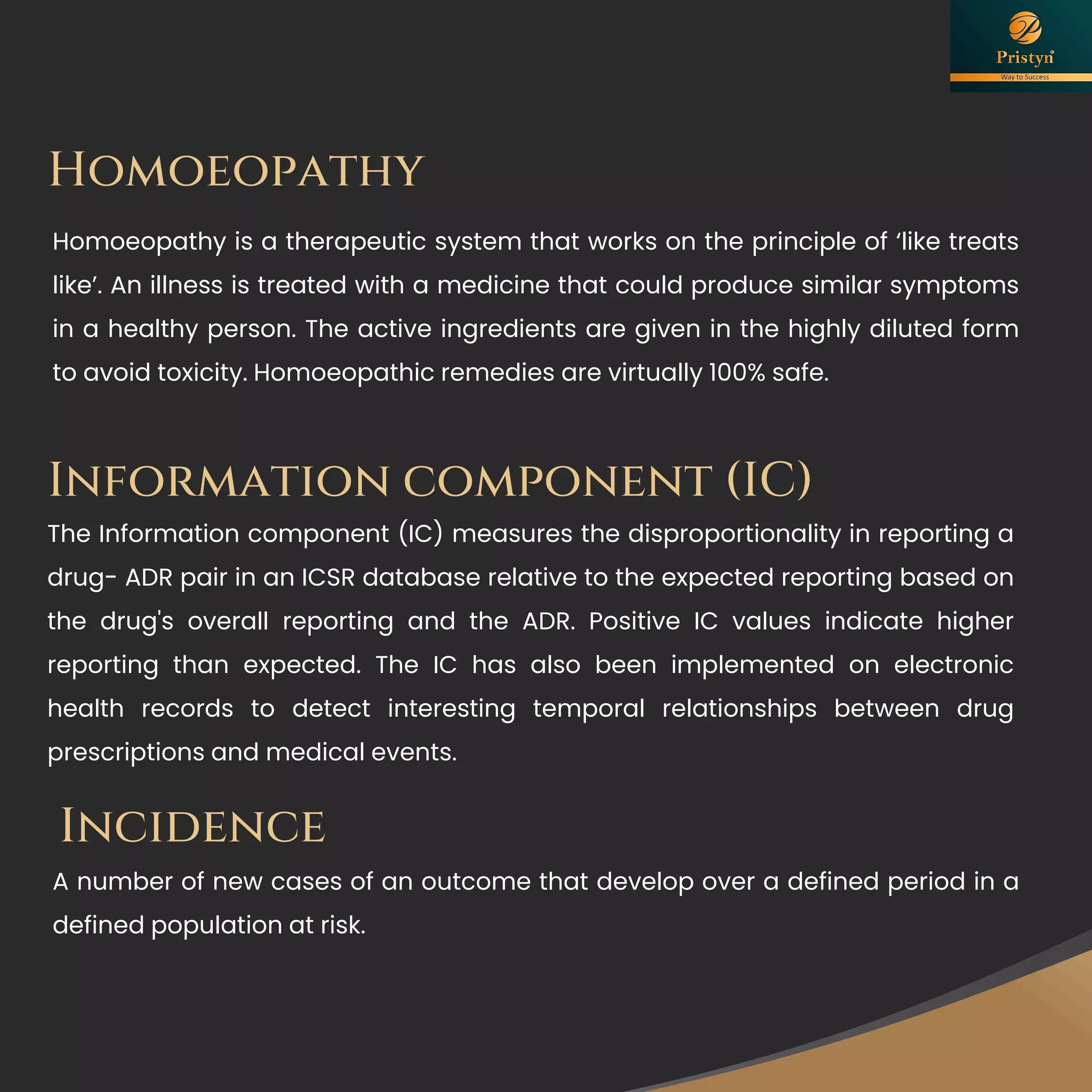 Homoeopathy
Homoeopathy is a therapeutic system that works on the principle of ‘like treats
like’. An illness is treated with a medicine that could produce similar symptoms
in a healthy person. The active ingredients are given in the highly diluted form
to avoid toxicity. Homoeopathic remedies are virtually 100% safe.
Incidence
A number of new cases of an outcome that develop over a defined period in a
defined population at risk.
Information component (IC)
The Information component (IC) measures the disproportionality in reporting a
drug- ADR pair in an ICSR database relative to the expected reporting based on
the drug's overall reporting and the ADR. Positive IC values indicate higher
reporting than expected. The IC has also been implemented on electronic
health records to detect interesting temporal relationships between drug
prescriptions and medical events.
 
