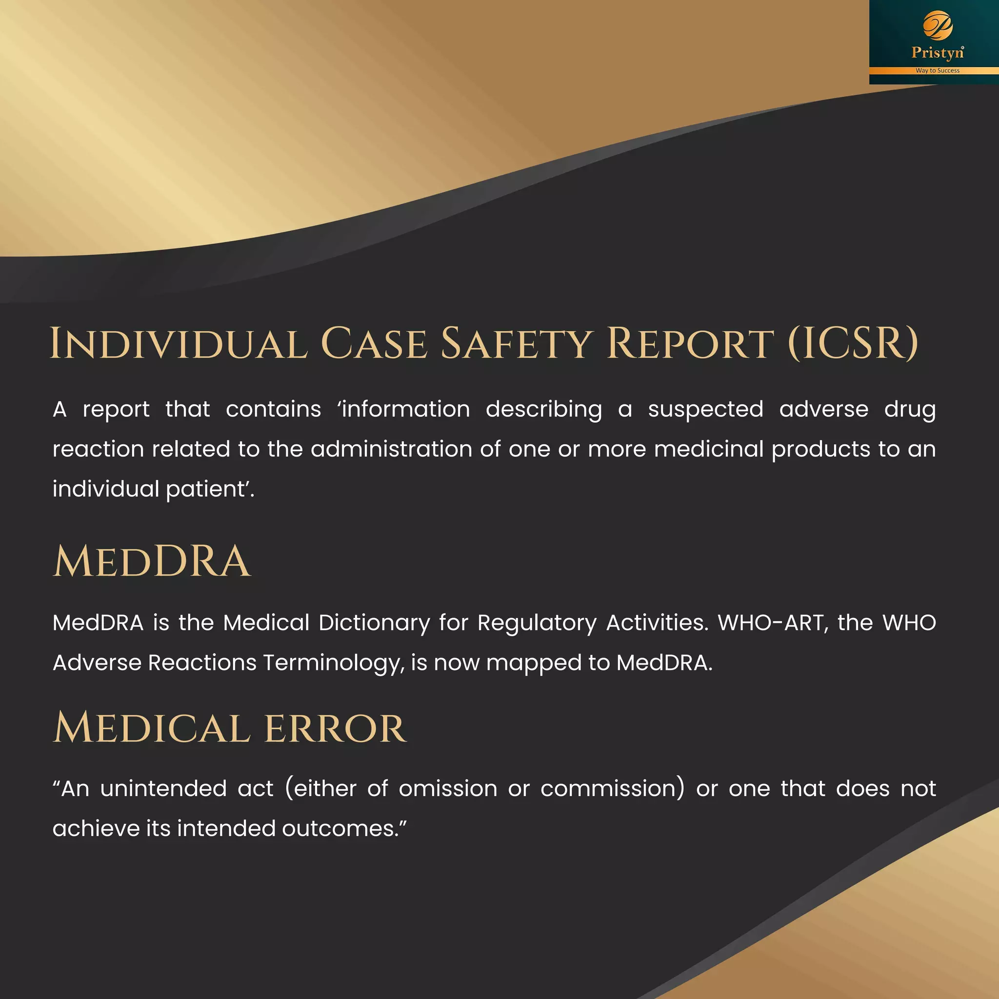 Individual Case Safety Report (ICSR)
A report that contains ‘information describing a suspected adverse drug
reaction related to the administration of one or more medicinal products to an
individual patient’.
MedDRA
MedDRA is the Medical Dictionary for Regulatory Activities. WHO-ART, the WHO
Adverse Reactions Terminology, is now mapped to MedDRA.
Medical error
“An unintended act (either of omission or commission) or one that does not
achieve its intended outcomes.”
 