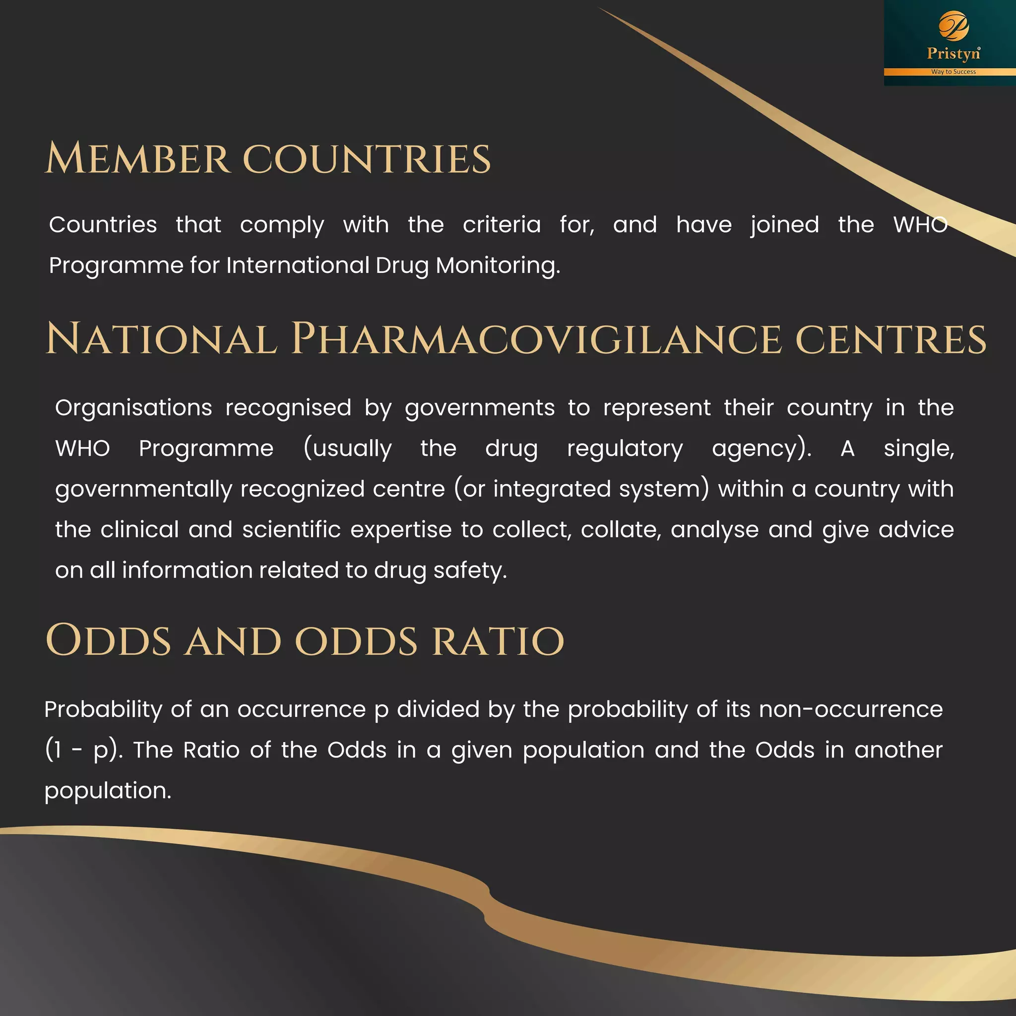 Member countries
Countries that comply with the criteria for, and have joined the WHO
Programme for International Drug Monitoring.
Odds and odds ratio
Probability of an occurrence p divided by the probability of its non-occurrence
(1 - p). The Ratio of the Odds in a given population and the Odds in another
population.
National Pharmacovigilance centres
Organisations recognised by governments to represent their country in the
WHO Programme (usually the drug regulatory agency). A single,
governmentally recognized centre (or integrated system) within a country with
the clinical and scientific expertise to collect, collate, analyse and give advice
on all information related to drug safety.
 