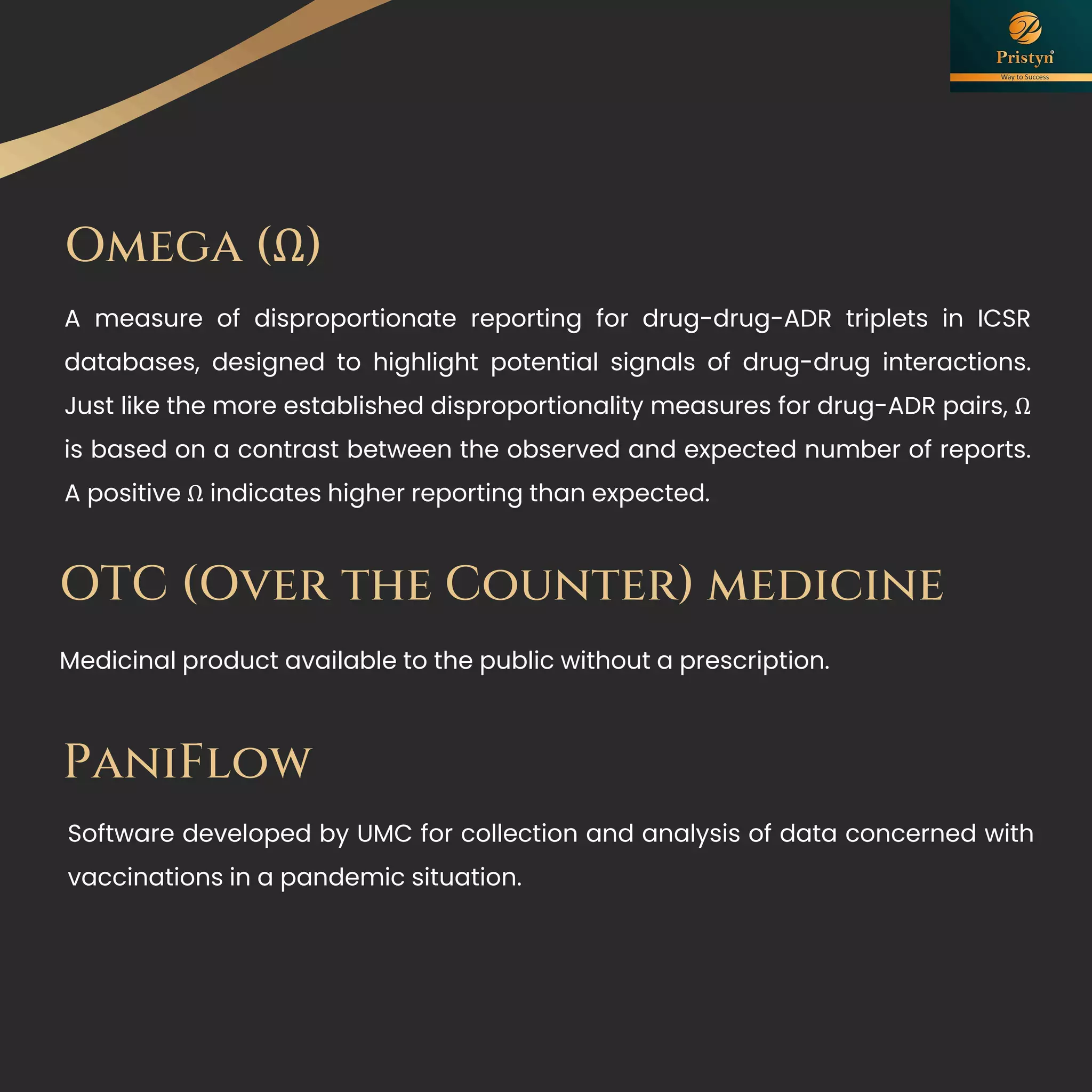 Omega (Ω)
A measure of disproportionate reporting for drug-drug-ADR triplets in ICSR
databases, designed to highlight potential signals of drug-drug interactions.
Just like the more established disproportionality measures for drug-ADR pairs, Ω
is based on a contrast between the observed and expected number of reports.
A positive Ω indicates higher reporting than expected.
Medicinal product available to the public without a prescription.
OTC (Over the Counter) medicine
PaniFlow
Software developed by UMC for collection and analysis of data concerned with
vaccinations in a pandemic situation.
 