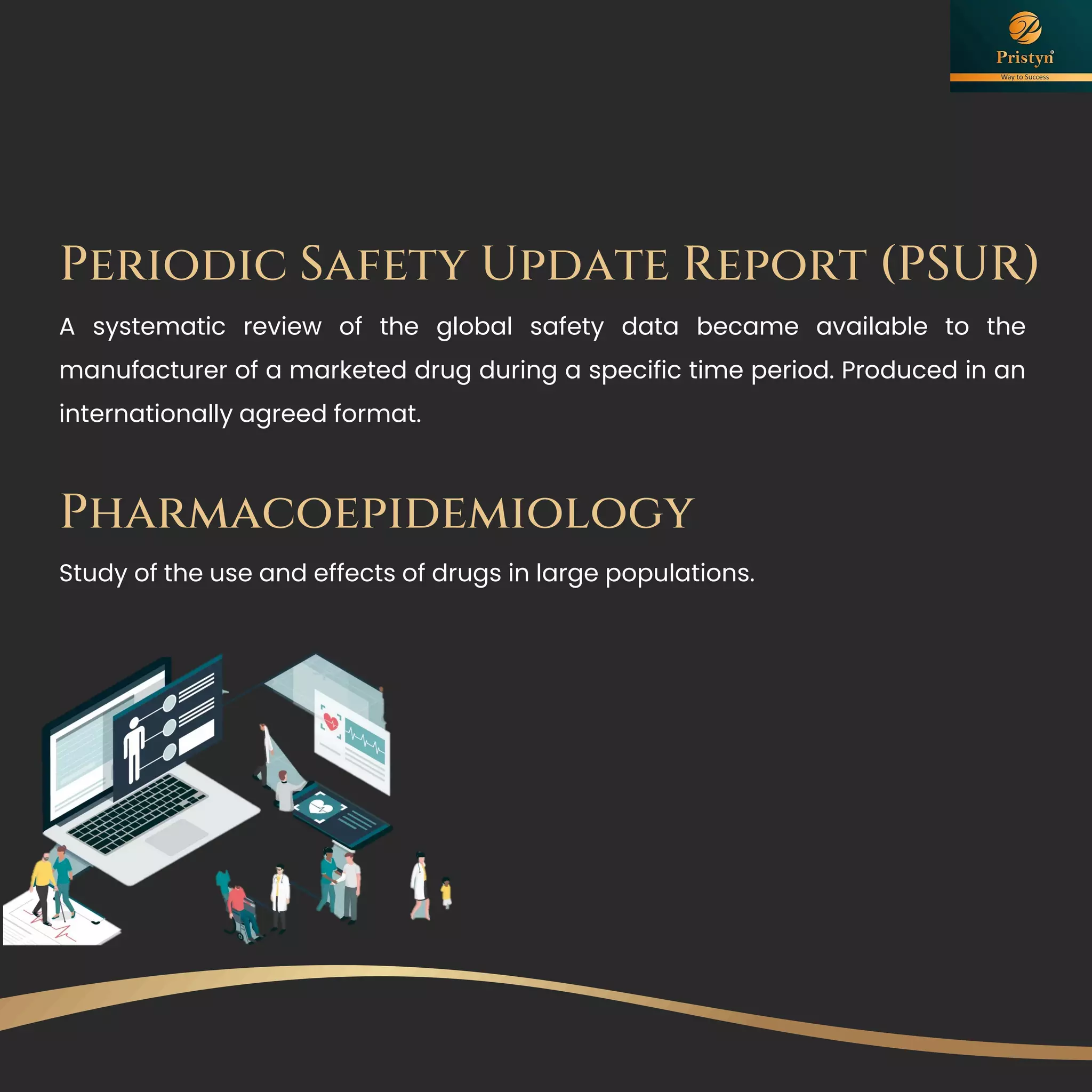 A systematic review of the global safety data became available to the
manufacturer of a marketed drug during a specific time period. Produced in an
internationally agreed format.
Periodic Safety Update Report (PSUR)
Pharmacoepidemiology
Study of the use and effects of drugs in large populations.
 