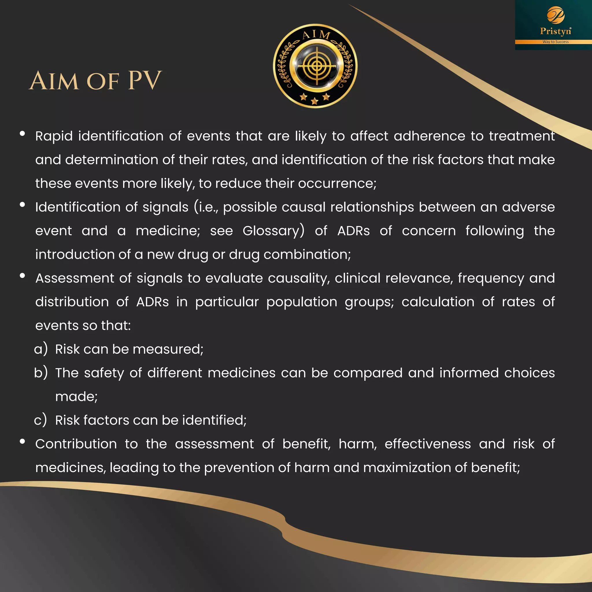 • Rapid identification of events that are likely to affect adherence to treatment
and determination of their rates, and identification of the risk factors that make
these events more likely, to reduce their occurrence;
• Identification of signals (i.e., possible causal relationships between an adverse
event and a medicine; see Glossary) of ADRs of concern following the
introduction of a new drug or drug combination;
• Assessment of signals to evaluate causality, clinical relevance, frequency and
distribution of ADRs in particular population groups; calculation of rates of
events so that:
a) Risk can be measured;
b) The safety of different medicines can be compared and informed choices
made;
c) Risk factors can be identified;
• Contribution to the assessment of benefit, harm, effectiveness and risk of
medicines, leading to the prevention of harm and maximization of benefit;
Aim of PV
 