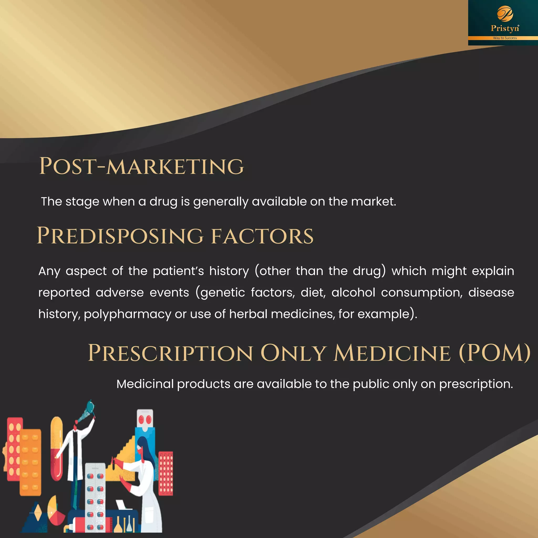 Post-marketing
The stage when a drug is generally available on the market.
Predisposing factors
Any aspect of the patient’s history (other than the drug) which might explain
reported adverse events (genetic factors, diet, alcohol consumption, disease
history, polypharmacy or use of herbal medicines, for example).
Prescription Only Medicine (POM)
Medicinal products are available to the public only on prescription.
 