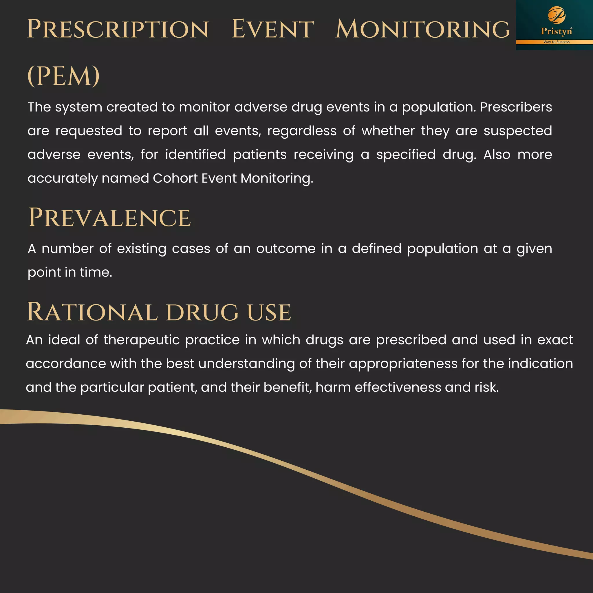 Prescription Event Monitoring
(PEM)
The system created to monitor adverse drug events in a population. Prescribers
are requested to report all events, regardless of whether they are suspected
adverse events, for identified patients receiving a specified drug. Also more
accurately named Cohort Event Monitoring.
Prevalence
A number of existing cases of an outcome in a defined population at a given
point in time.
Rational drug use
An ideal of therapeutic practice in which drugs are prescribed and used in exact
accordance with the best understanding of their appropriateness for the indication
and the particular patient, and their benefit, harm effectiveness and risk.
 