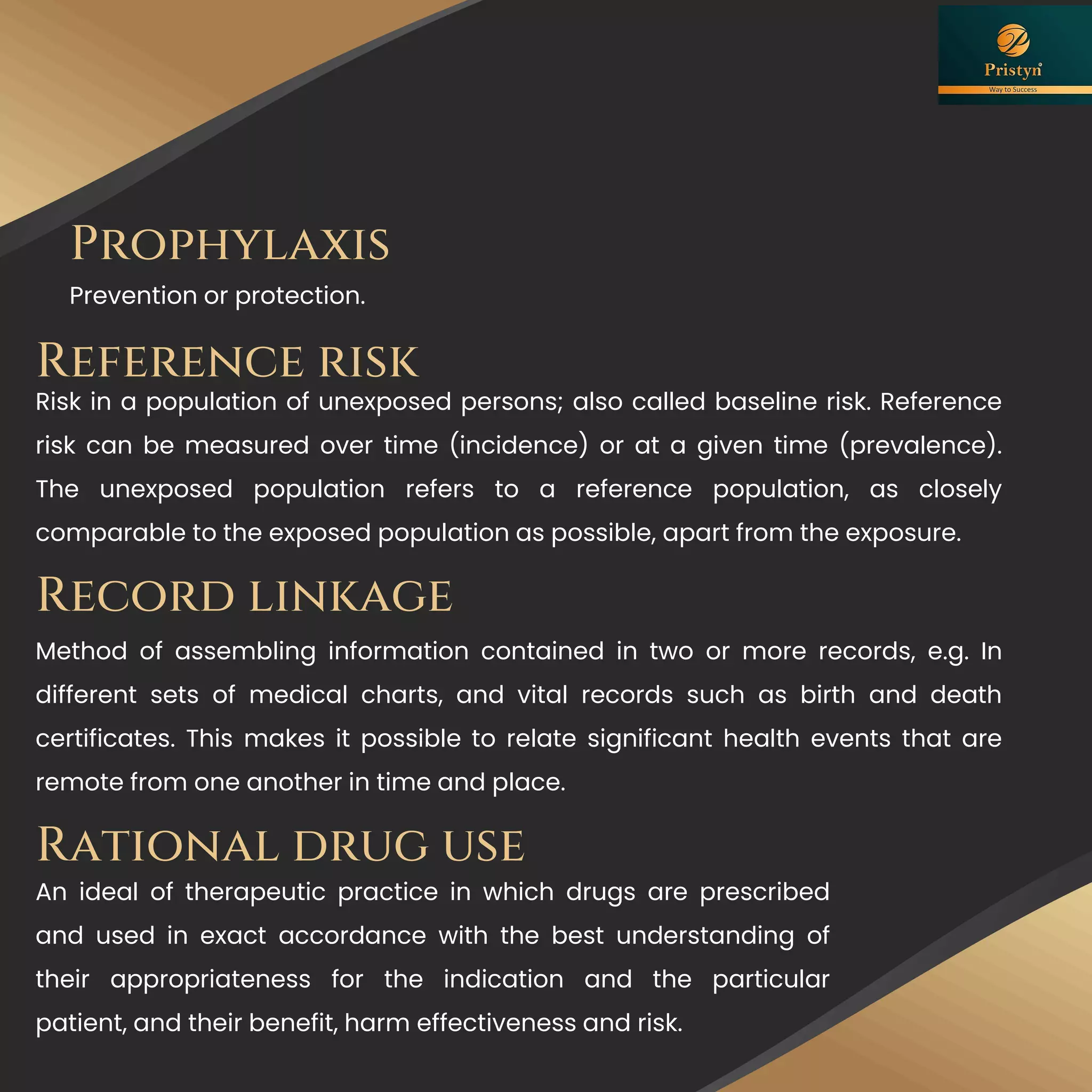 Prophylaxis
Prevention or protection.
Record linkage
Method of assembling information contained in two or more records, e.g. In
different sets of medical charts, and vital records such as birth and death
certificates. This makes it possible to relate significant health events that are
remote from one another in time and place.
An ideal of therapeutic practice in which drugs are prescribed
and used in exact accordance with the best understanding of
their appropriateness for the indication and the particular
patient, and their benefit, harm effectiveness and risk.
Rational drug use
Reference risk
Risk in a population of unexposed persons; also called baseline risk. Reference
risk can be measured over time (incidence) or at a given time (prevalence).
The unexposed population refers to a reference population, as closely
comparable to the exposed population as possible, apart from the exposure.
 