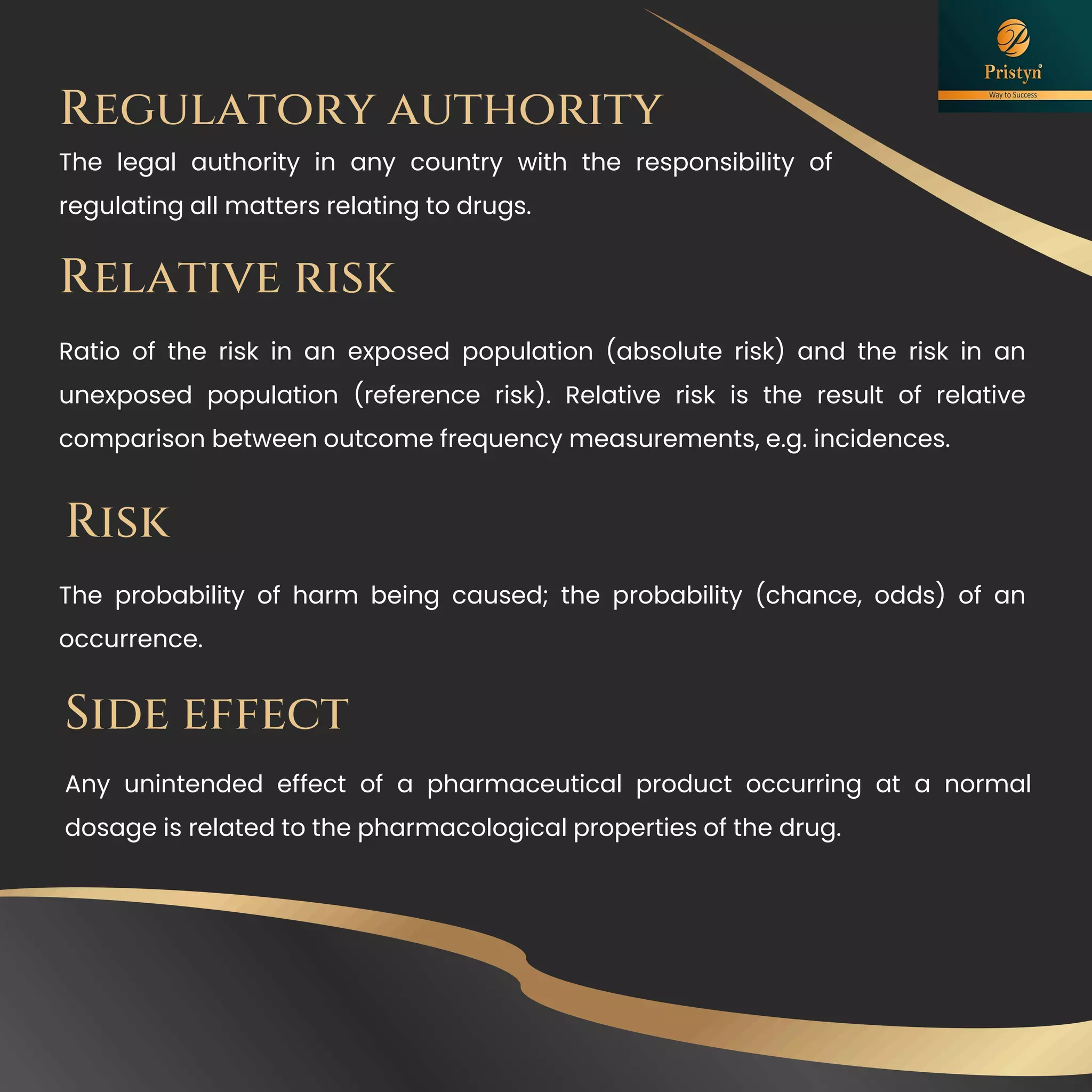 Relative risk
Ratio of the risk in an exposed population (absolute risk) and the risk in an
unexposed population (reference risk). Relative risk is the result of relative
comparison between outcome frequency measurements, e.g. incidences.
The probability of harm being caused; the probability (chance, odds) of an
occurrence.
Risk
Regulatory authority
The legal authority in any country with the responsibility of
regulating all matters relating to drugs.
Any unintended effect of a pharmaceutical product occurring at a normal
dosage is related to the pharmacological properties of the drug.
Side effect
 