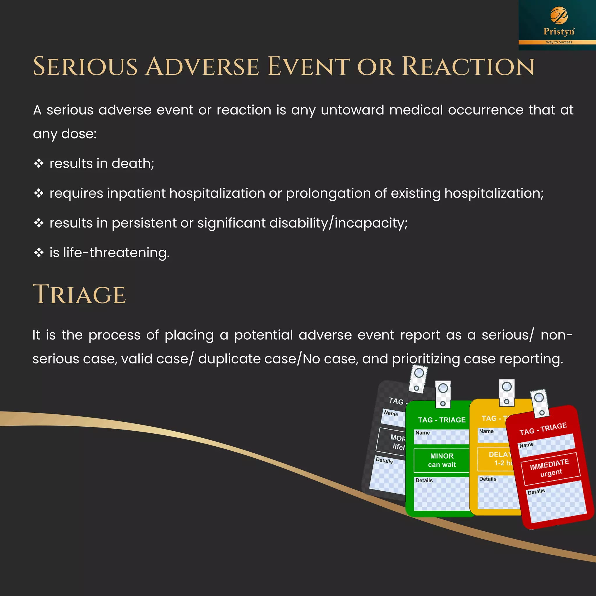 Serious Adverse Event or Reaction
A serious adverse event or reaction is any untoward medical occurrence that at
any dose:
❖ results in death;
❖ requires inpatient hospitalization or prolongation of existing hospitalization;
❖ results in persistent or significant disability/incapacity;
❖ is life-threatening.
Triage
It is the process of placing a potential adverse event report as a serious/ non-
serious case, valid case/ duplicate case/No case, and prioritizing case reporting.
 