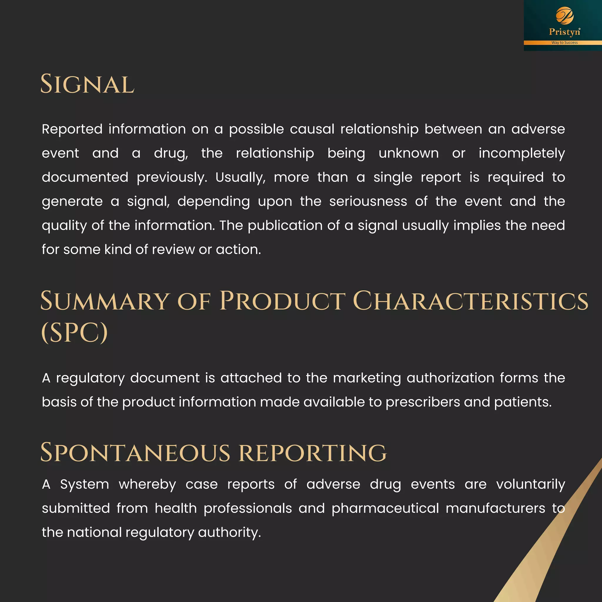 Reported information on a possible causal relationship between an adverse
event and a drug, the relationship being unknown or incompletely
documented previously. Usually, more than a single report is required to
generate a signal, depending upon the seriousness of the event and the
quality of the information. The publication of a signal usually implies the need
for some kind of review or action.
Signal
Summary of Product Characteristics
(SPC)
A regulatory document is attached to the marketing authorization forms the
basis of the product information made available to prescribers and patients.
Spontaneous reporting
A System whereby case reports of adverse drug events are voluntarily
submitted from health professionals and pharmaceutical manufacturers to
the national regulatory authority.
 