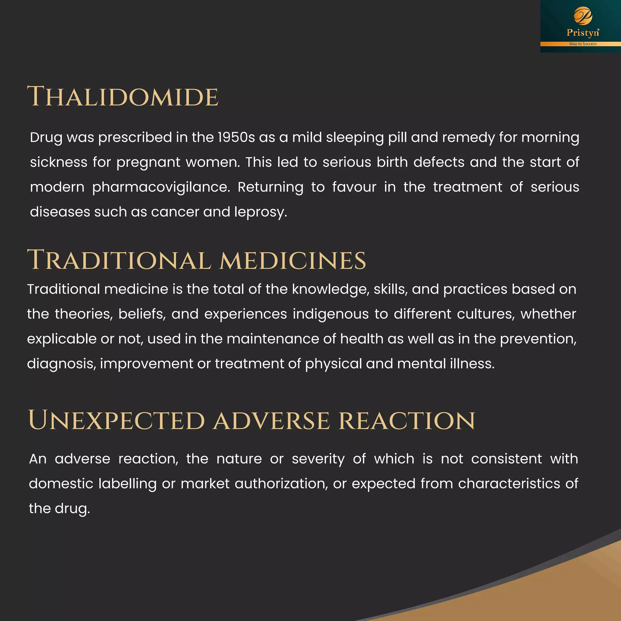 Thalidomide
Drug was prescribed in the 1950s as a mild sleeping pill and remedy for morning
sickness for pregnant women. This led to serious birth defects and the start of
modern pharmacovigilance. Returning to favour in the treatment of serious
diseases such as cancer and leprosy.
Unexpected adverse reaction
An adverse reaction, the nature or severity of which is not consistent with
domestic labelling or market authorization, or expected from characteristics of
the drug.
Traditional medicines
Traditional medicine is the total of the knowledge, skills, and practices based on
the theories, beliefs, and experiences indigenous to different cultures, whether
explicable or not, used in the maintenance of health as well as in the prevention,
diagnosis, improvement or treatment of physical and mental illness.
 