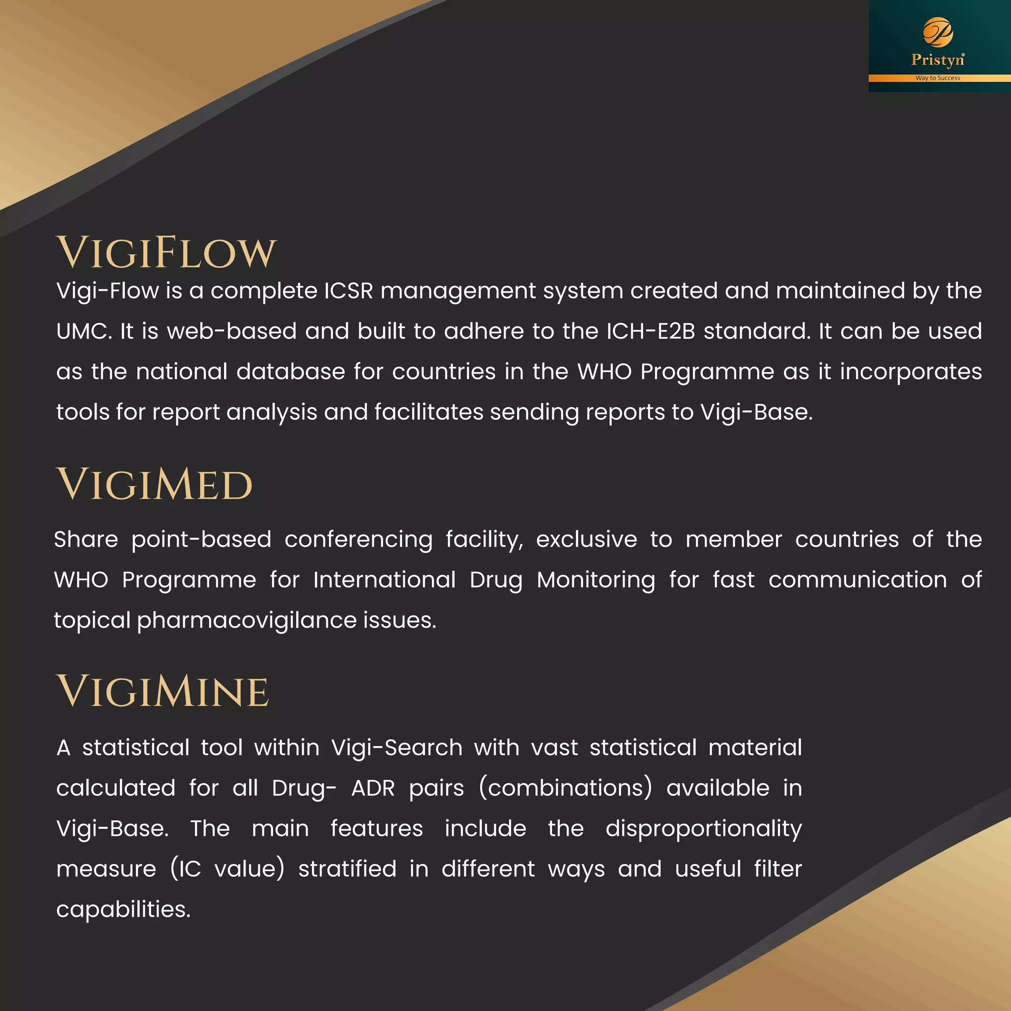 VigiMed
Share point-based conferencing facility, exclusive to member countries of the
WHO Programme for International Drug Monitoring for fast communication of
topical pharmacovigilance issues.
A statistical tool within Vigi-Search with vast statistical material
calculated for all Drug- ADR pairs (combinations) available in
Vigi-Base. The main features include the disproportionality
measure (IC value) stratified in different ways and useful filter
capabilities.
VigiMine
VigiFlow
Vigi-Flow is a complete ICSR management system created and maintained by the
UMC. It is web-based and built to adhere to the ICH-E2B standard. It can be used
as the national database for countries in the WHO Programme as it incorporates
tools for report analysis and facilitates sending reports to Vigi-Base.
 