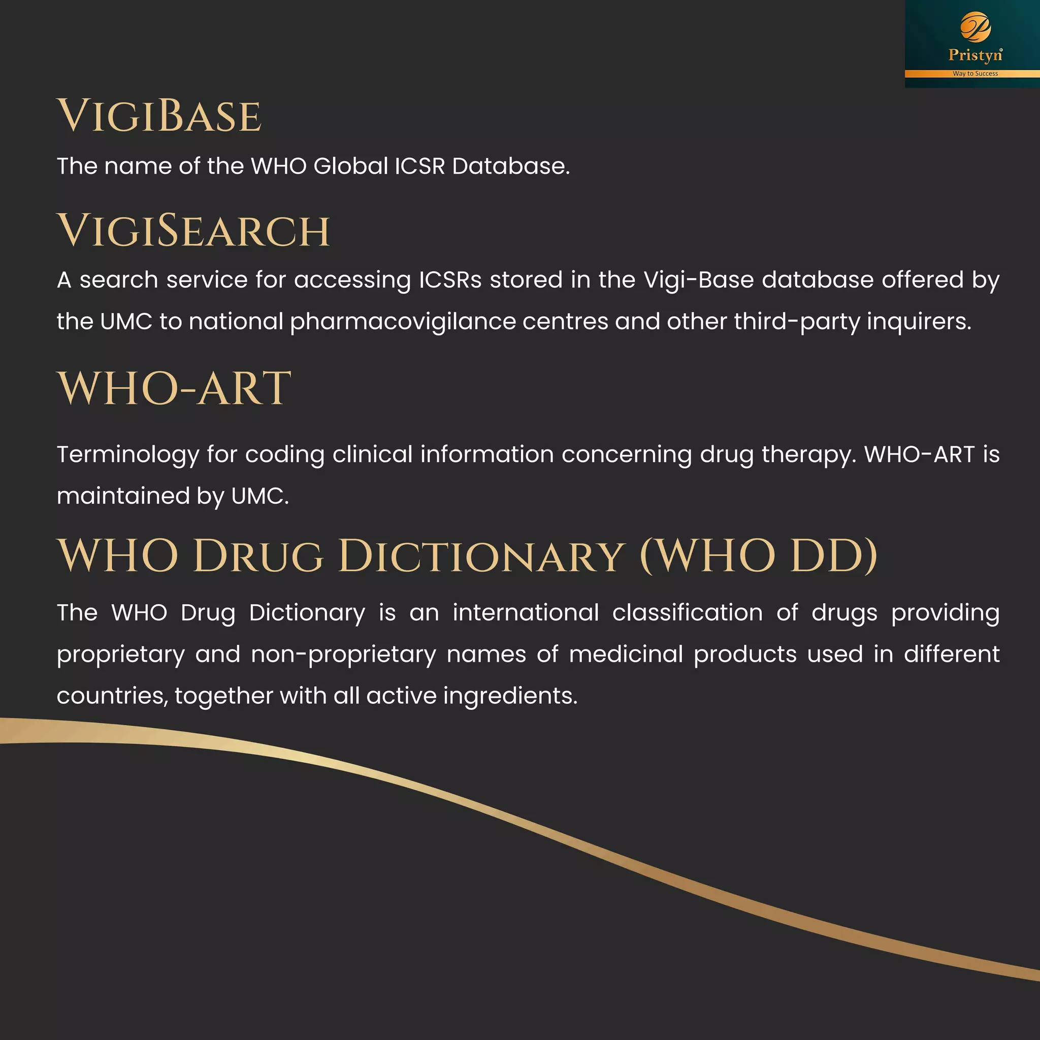 VigiBase
The name of the WHO Global ICSR Database.
VigiSearch
A search service for accessing ICSRs stored in the Vigi-Base database offered by
the UMC to national pharmacovigilance centres and other third-party inquirers.
WHO-ART
Terminology for coding clinical information concerning drug therapy. WHO-ART is
maintained by UMC.
WHO Drug Dictionary (WHO DD)
The WHO Drug Dictionary is an international classification of drugs providing
proprietary and non-proprietary names of medicinal products used in different
countries, together with all active ingredients.
 