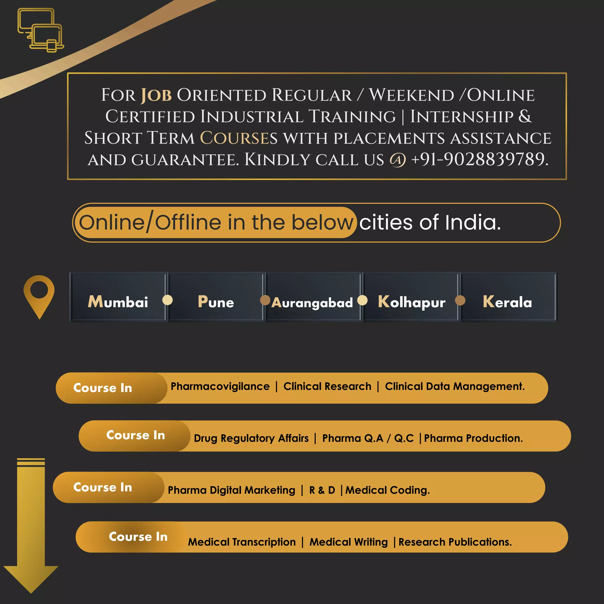 For Job Oriented Regular / Weekend /Online
Certified Industrial Training | Internship &
Short Term Courses with placements assistance
and guarantee. Kindly call us @ +91-9028839789.
Mumbai Pune Aurangabad Kolhapur Kerala
Online/Offline in the below cities of India.
Pharmacovigilance | Clinical Research | Clinical Data Management.
Drug Regulatory Affairs | Pharma Q.A / Q.C |Pharma Production.
Pharma Digital Marketing | R & D |Medical Coding.
Medical Transcription | Medical Writing |Research Publications.
Course In
Course In
Course In
Course In
 