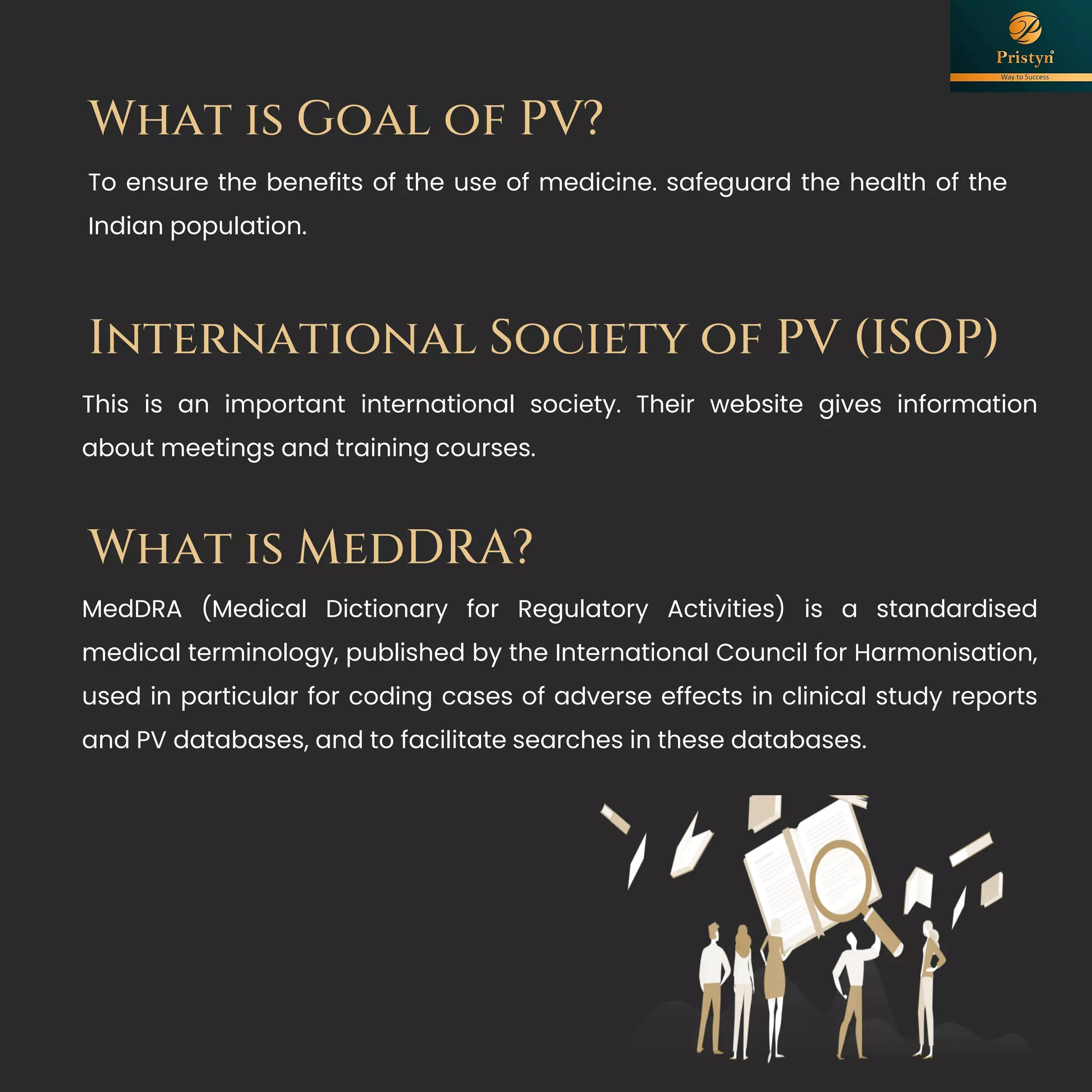 What is Goal of PV?
To ensure the benefits of the use of medicine. safeguard the health of the
Indian population.
International Society of PV (ISOP)
This is an important international society. Their website gives information
about meetings and training courses.
What is MedDRA?
MedDRA (Medical Dictionary for Regulatory Activities) is a standardised
medical terminology, published by the International Council for Harmonisation,
used in particular for coding cases of adverse effects in clinical study reports
and PV databases, and to facilitate searches in these databases.
 