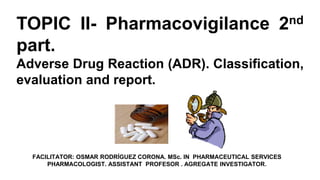 FACILITATOR: OSMAR RODRÍGUEZ CORONA. MSc. IN PHARMACEUTICAL SERVICES
PHARMACOLOGIST. ASSISTANT PROFESOR . AGREGATE INVESTIGATOR.
TOPIC II- Pharmacovigilance 2nd
part.
Adverse Drug Reaction (ADR). Classification,
evaluation and report.
 