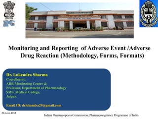 Monitoring and Reporting of Adverse Event /Adverse
Drug Reaction (Methodology, Forms, Formats)
Indian Pharmacopoeia Commission, Pharmacovigilance Programme of India
Dr. Lokendra Sharma
Coordinator,
ADR Monitoring Centre &
Professor, Department of Pharmacology
SMS, Medical College,
Jaipur.
Email ID: drlokendra29@gmail.com
20-June-2018
 