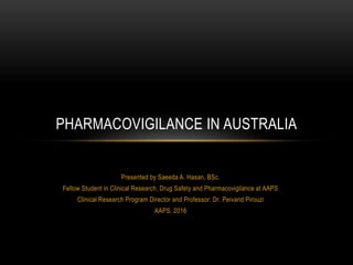 Presented by Saeeda A. Hasan, BSc.
Fellow Student in Clinical Research, Drug Safety and Pharmacovigilance at AAPS
Clinical Research Program Director and Professor: Dr. Peivand Pirouzi
AAPS, 2016
PHARMACOVIGILANCE IN AUSTRALIA
 