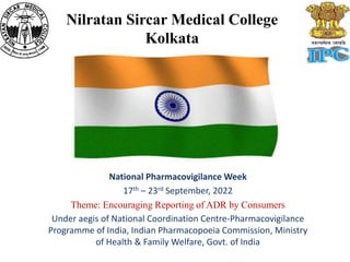 Nilratan Sircar Medical College
Kolkata
National Pharmacovigilance Week
17th – 23rd September, 2022
Theme: Encouraging Reporting of ADR by Consumers
Under aegis of National Coordination Centre-Pharmacovigilance
Programme of India, Indian Pharmacopoeia Commission, Ministry
of Health & Family Welfare, Govt. of India
 