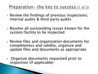    Review the findings of previous inspections,
    internal audits & third party audits

   Resolve all outstanding issues known for the
    system/facility to be inspected

   Review files and organization documents for
    completeness and validity, organize and
    update files and documents as appropriate

    Organize documents requested prior to
    inspection (if applicable)
 
