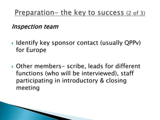 Inspection team

   Identify key sponsor contact (usually QPPv)
    for Europe

   Other members- scribe, leads for different
    functions (who will be interviewed), staff
    participating in introductory & closing
    meeting
 