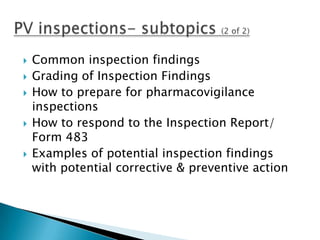    Common inspection findings
   Grading of Inspection Findings
   How to prepare for pharmacovigilance
    inspections
   How to respond to the Inspection Report/
    Form 483
   Examples of potential inspection findings
    with potential corrective & preventive action
 