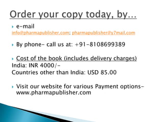    e-mail
info@pharmapublisher.com; pharmapublisher@y7mail.com

   By phone- call us at: +91-8108699389

 Cost of the book (includes delivery charges)
India: INR 4000/-
Countries other than India: USD 85.00

   Visit our website for various Payment options-
    www.pharmapublisher.com
 