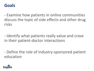 5 
Goals 
- Examine how patients in online communities 
discuss the topic of side effects and other drug 
risks 
- Identify what patients really value and crave 
in their patient-doctor interactions 
- Define the role of industry-sponsored patient 
education 
 