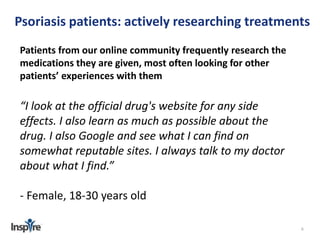 Psoriasis patients: actively researching treatments 
6 
Patients from our online community frequently research the 
medications they are given, most often looking for other 
patients’ experiences with them 
“I look at the official drug's website for any side 
effects. I also learn as much as possible about the 
drug. I also Google and see what I can find on 
somewhat reputable sites. I always talk to my doctor 
about what I find.” 
- Female, 18-30 years old 
 