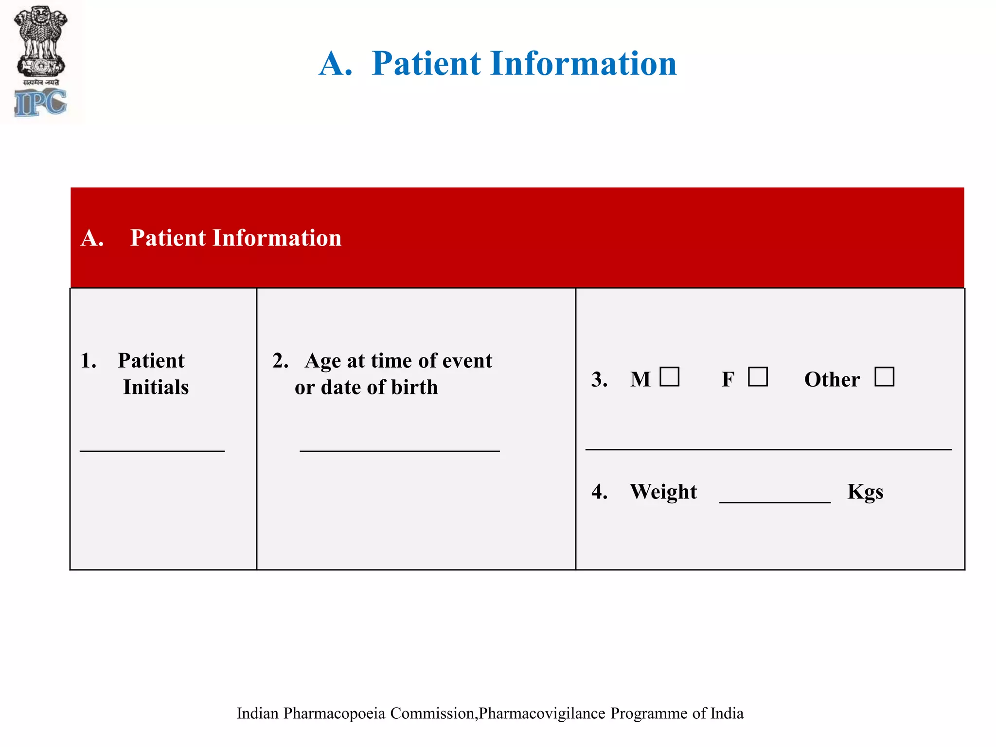 A. Patient Information
Indian Pharmacopoeia Commission,Pharmacovigilance Programme of India
A. Patient Information
1. Patient
Initials
_____________
2. Age at time of event
or date of birth
__________________
3. M □ F □ Other □
_________________________________
4. Weight __________ Kgs
 
