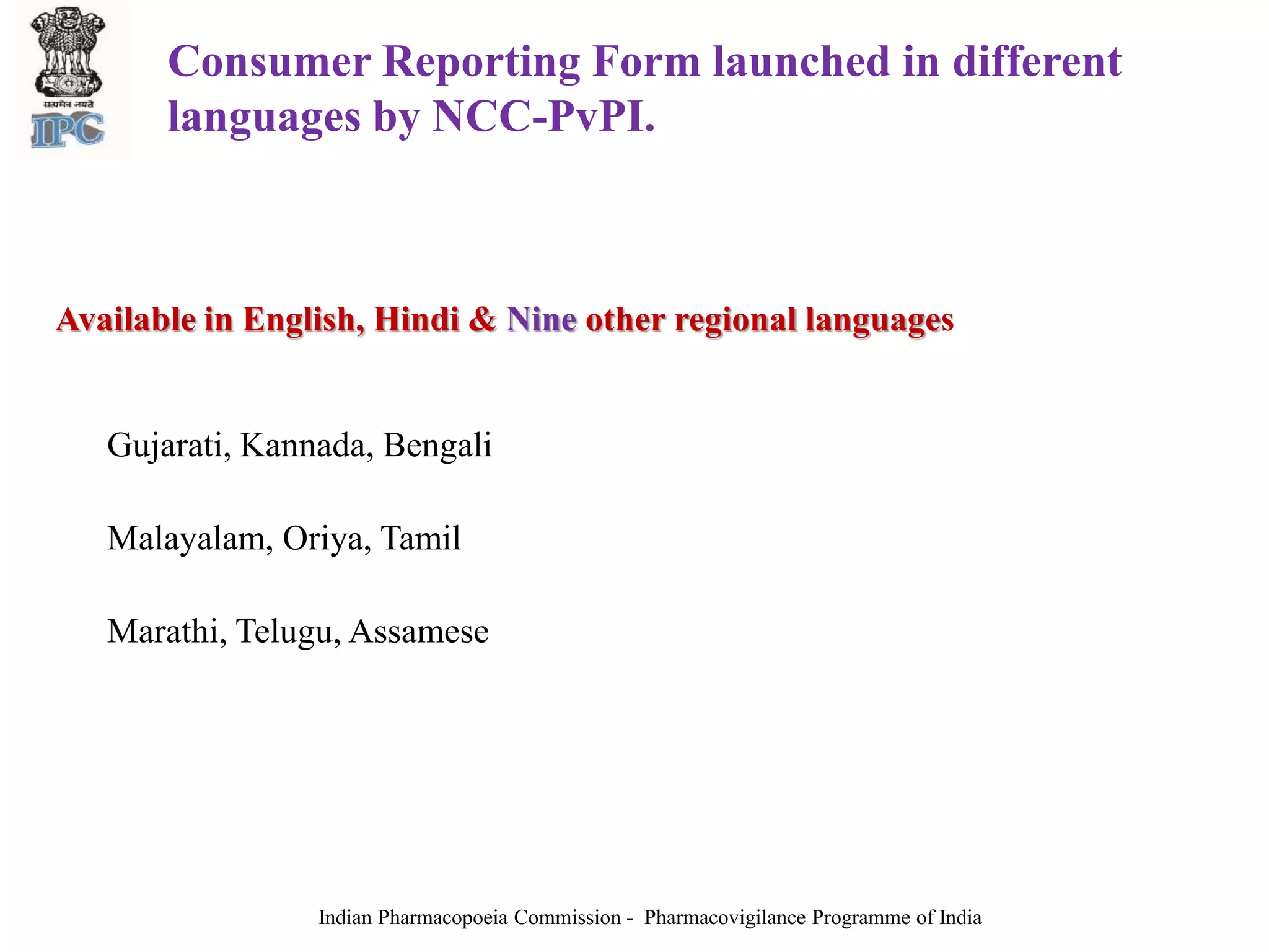 Consumer Reporting Form launched in different
languages by NCC-PvPI.
Available in English, Hindi & Nine other regional languages
Gujarati, Kannada, Bengali
Malayalam, Oriya, Tamil
Marathi, Telugu, Assamese
Indian Pharmacopoeia Commission - Pharmacovigilance Programme of India
 