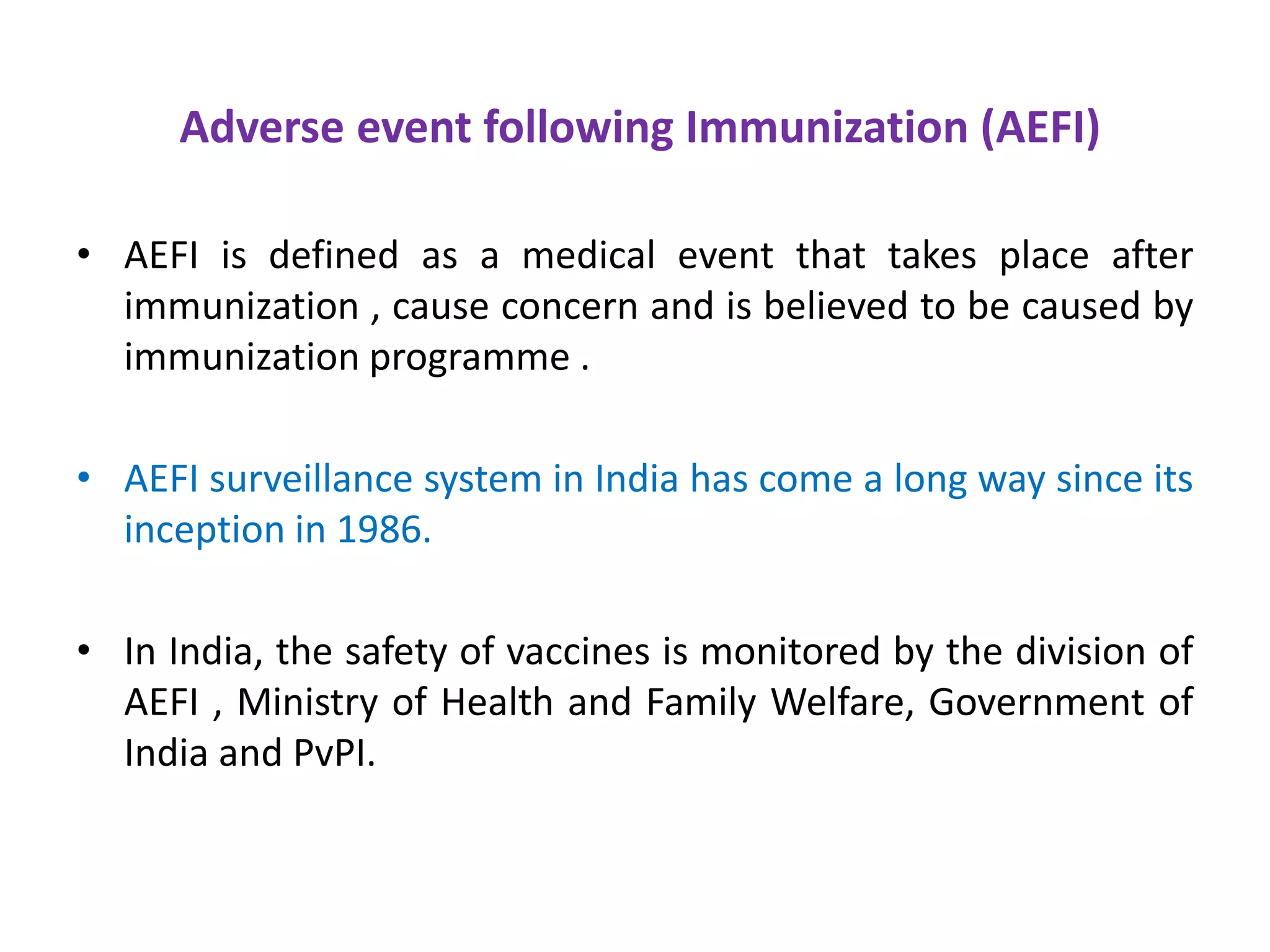 Adverse event following Immunization (AEFI)
• AEFI is defined as a medical event that takes place after
immunization , cause concern and is believed to be caused by
immunization programme .
• AEFI surveillance system in India has come a long way since its
inception in 1986.
• In India, the safety of vaccines is monitored by the division of
AEFI , Ministry of Health and Family Welfare, Government of
India and PvPI.
 
