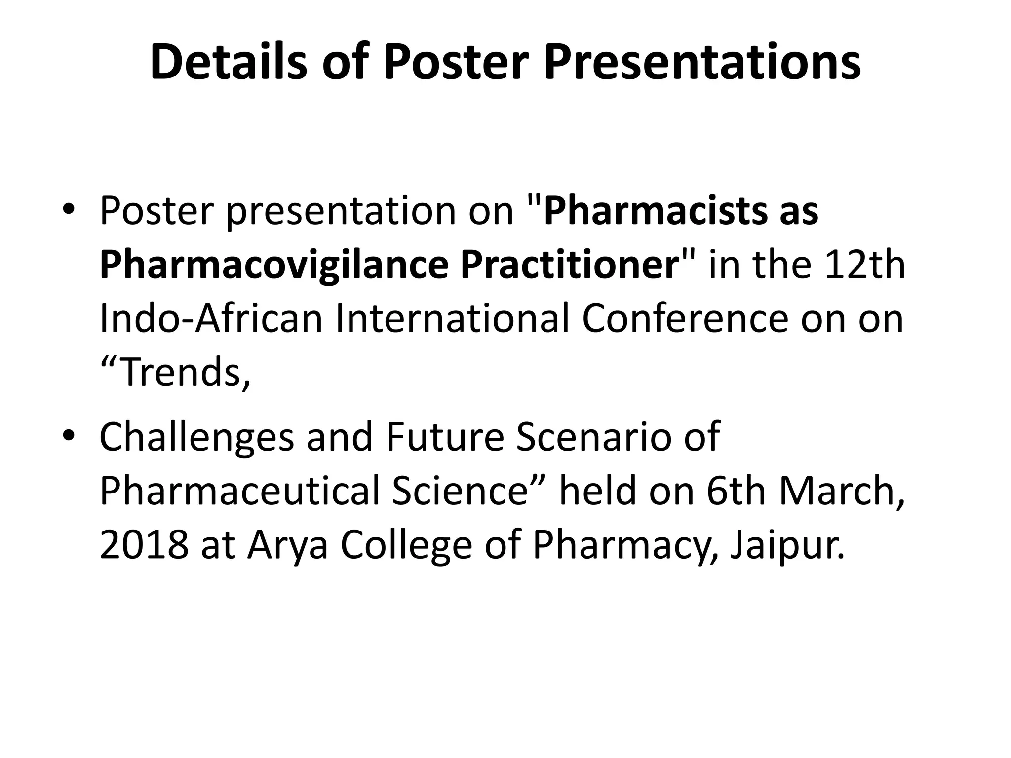 Details of Poster Presentations
• Poster presentation on "Pharmacists as
Pharmacovigilance Practitioner" in the 12th
Indo-African International Conference on on
“Trends,
• Challenges and Future Scenario of
Pharmaceutical Science” held on 6th March,
2018 at Arya College of Pharmacy, Jaipur.
 