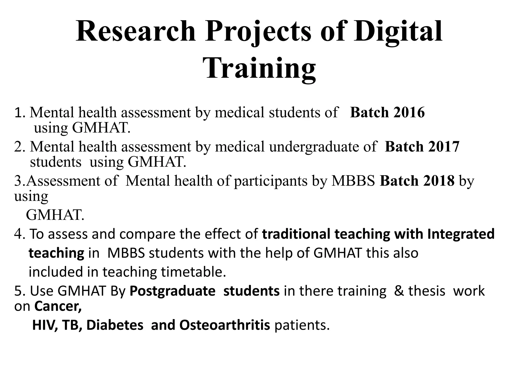 Research Projects of Digital
Training
1. Mental health assessment by medical students of Batch 2016
using GMHAT.
2. Mental health assessment by medical undergraduate of Batch 2017
students using GMHAT.
3.Assessment of Mental health of participants by MBBS Batch 2018 by
using
GMHAT.
4. To assess and compare the effect of traditional teaching with Integrated
teaching in MBBS students with the help of GMHAT this also
included in teaching timetable.
5. Use GMHAT By Postgraduate students in there training & thesis work
on Cancer,
HIV, TB, Diabetes and Osteoarthritis patients.
 