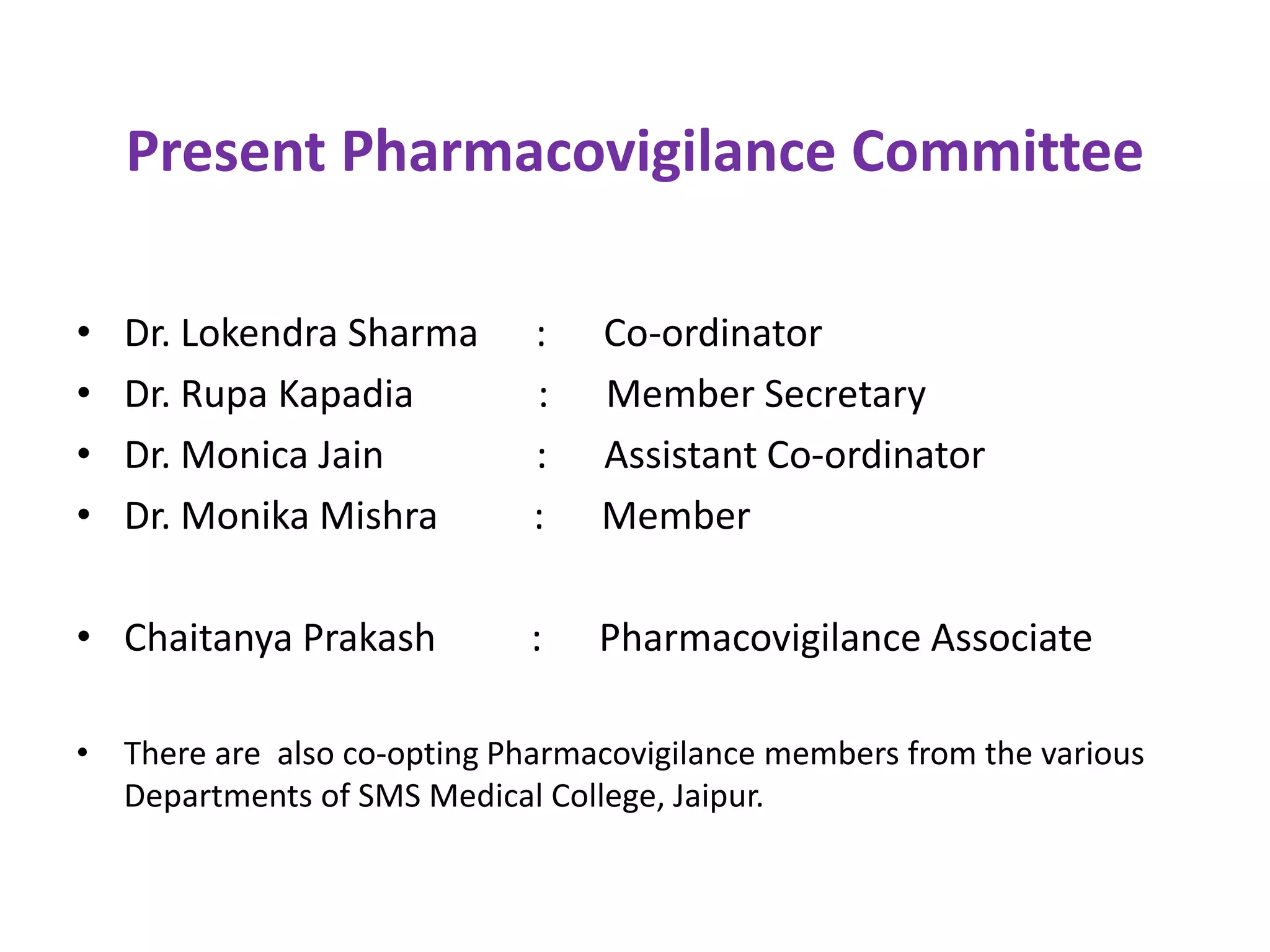 Present Pharmacovigilance Committee
• Dr. Lokendra Sharma : Co-ordinator
• Dr. Rupa Kapadia : Member Secretary
• Dr. Monica Jain : Assistant Co-ordinator
• Dr. Monika Mishra : Member
• Chaitanya Prakash : Pharmacovigilance Associate
• There are also co-opting Pharmacovigilance members from the various
Departments of SMS Medical College, Jaipur.
 