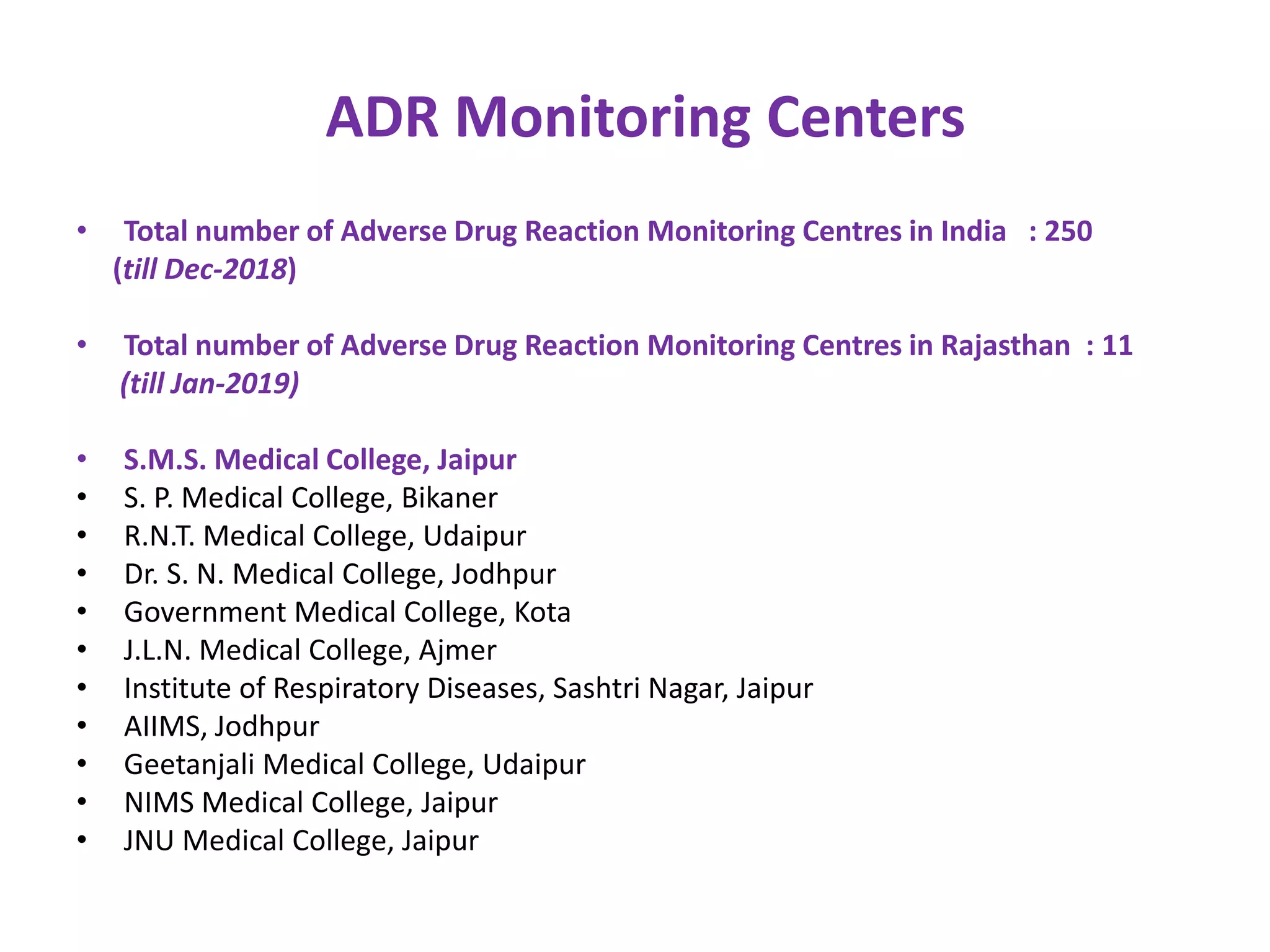 ADR Monitoring Centers
• Total number of Adverse Drug Reaction Monitoring Centres in India : 250
(till Dec-2018)
• Total number of Adverse Drug Reaction Monitoring Centres in Rajasthan : 11
(till Jan-2019)
• S.M.S. Medical College, Jaipur
• S. P. Medical College, Bikaner
• R.N.T. Medical College, Udaipur
• Dr. S. N. Medical College, Jodhpur
• Government Medical College, Kota
• J.L.N. Medical College, Ajmer
• Institute of Respiratory Diseases, Sashtri Nagar, Jaipur
• AIIMS, Jodhpur
• Geetanjali Medical College, Udaipur
• NIMS Medical College, Jaipur
• JNU Medical College, Jaipur
 