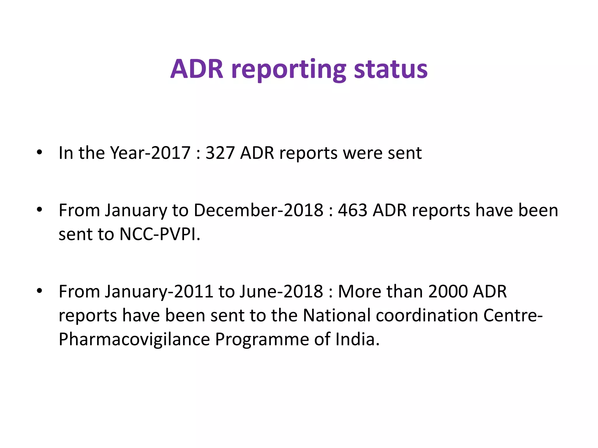 ADR reporting status
• In the Year-2017 : 327 ADR reports were sent
• From January to December-2018 : 463 ADR reports have been
sent to NCC-PVPI.
• From January-2011 to June-2018 : More than 2000 ADR
reports have been sent to the National coordination Centre-
Pharmacovigilance Programme of India.
 