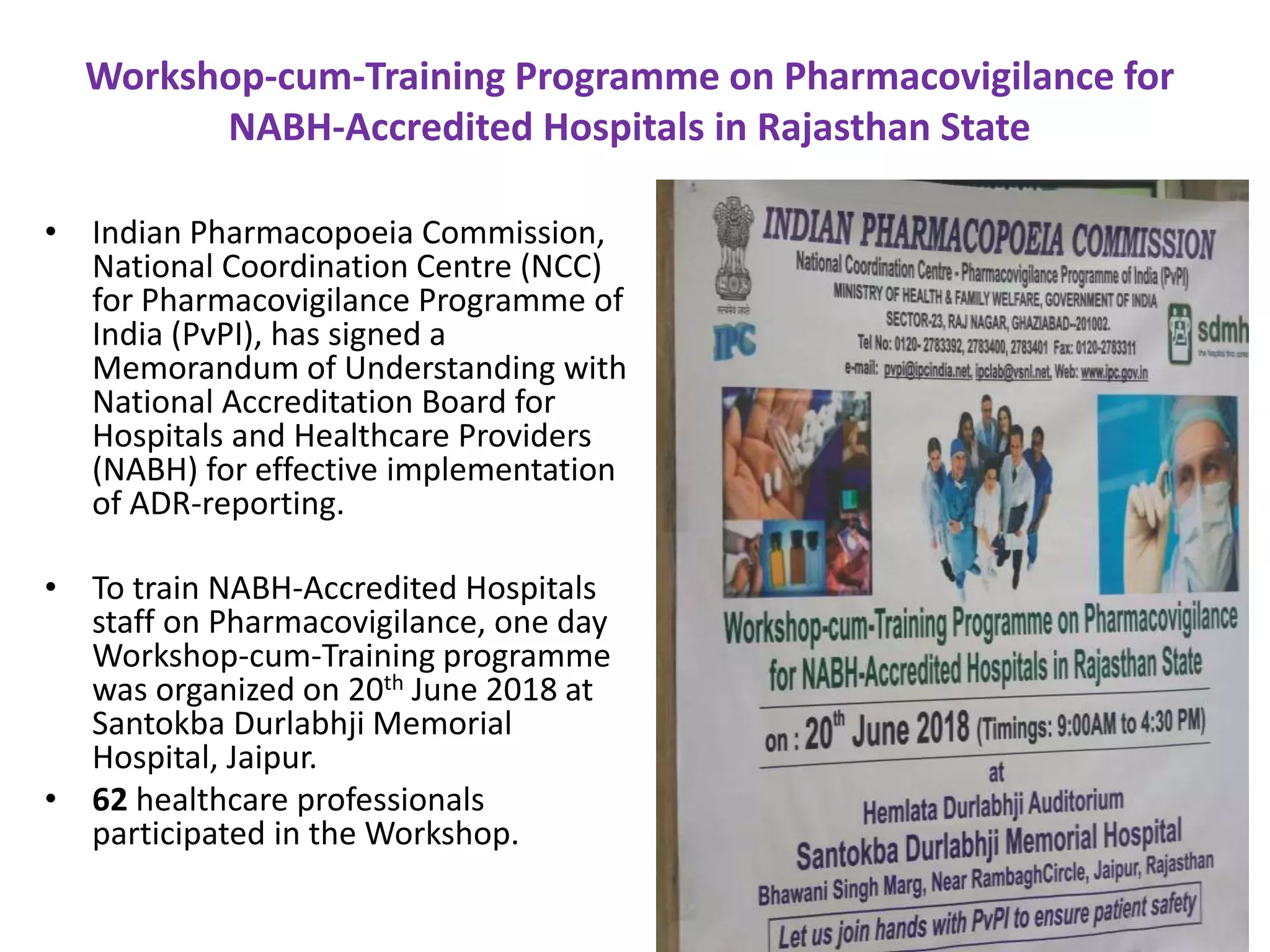 Workshop-cum-Training Programme on Pharmacovigilance for
NABH-Accredited Hospitals in Rajasthan State
• Indian Pharmacopoeia Commission,
National Coordination Centre (NCC)
for Pharmacovigilance Programme of
India (PvPI), has signed a
Memorandum of Understanding with
National Accreditation Board for
Hospitals and Healthcare Providers
(NABH) for effective implementation
of ADR-reporting.
• To train NABH-Accredited Hospitals
staff on Pharmacovigilance, one day
Workshop-cum-Training programme
was organized on 20th June 2018 at
Santokba Durlabhji Memorial
Hospital, Jaipur.
• 62 healthcare professionals
participated in the Workshop.
 