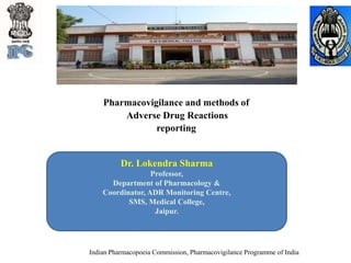 Pharmacovigilance and methods of
Adverse Drug Reactions
reporting
Indian Pharmacopoeia Commission, Pharmacovigilance Programme of India
Dr. Lokendra Sharma
Professor,
Department of Pharmacology &
Coordinator, ADR Monitoring Centre,
SMS, Medical College,
Jaipur.
 