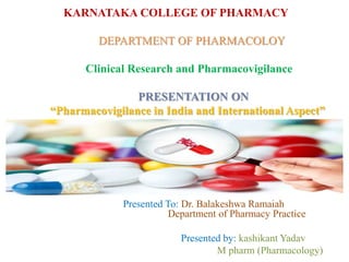 KARNATAKA COLLEGE OF PHARMACY
DEPARTMENT OF PHARMACOLOY
Clinical Research and Pharmacovigilance
PRESENTATION ON
“Pharmacovigilance in India and International Aspect”
Presented To: Dr. Balakeshwa Ramaiah
Department of Pharmacy Practice
Presented by: kashikant Yadav
M pharm (Pharmacology)
 