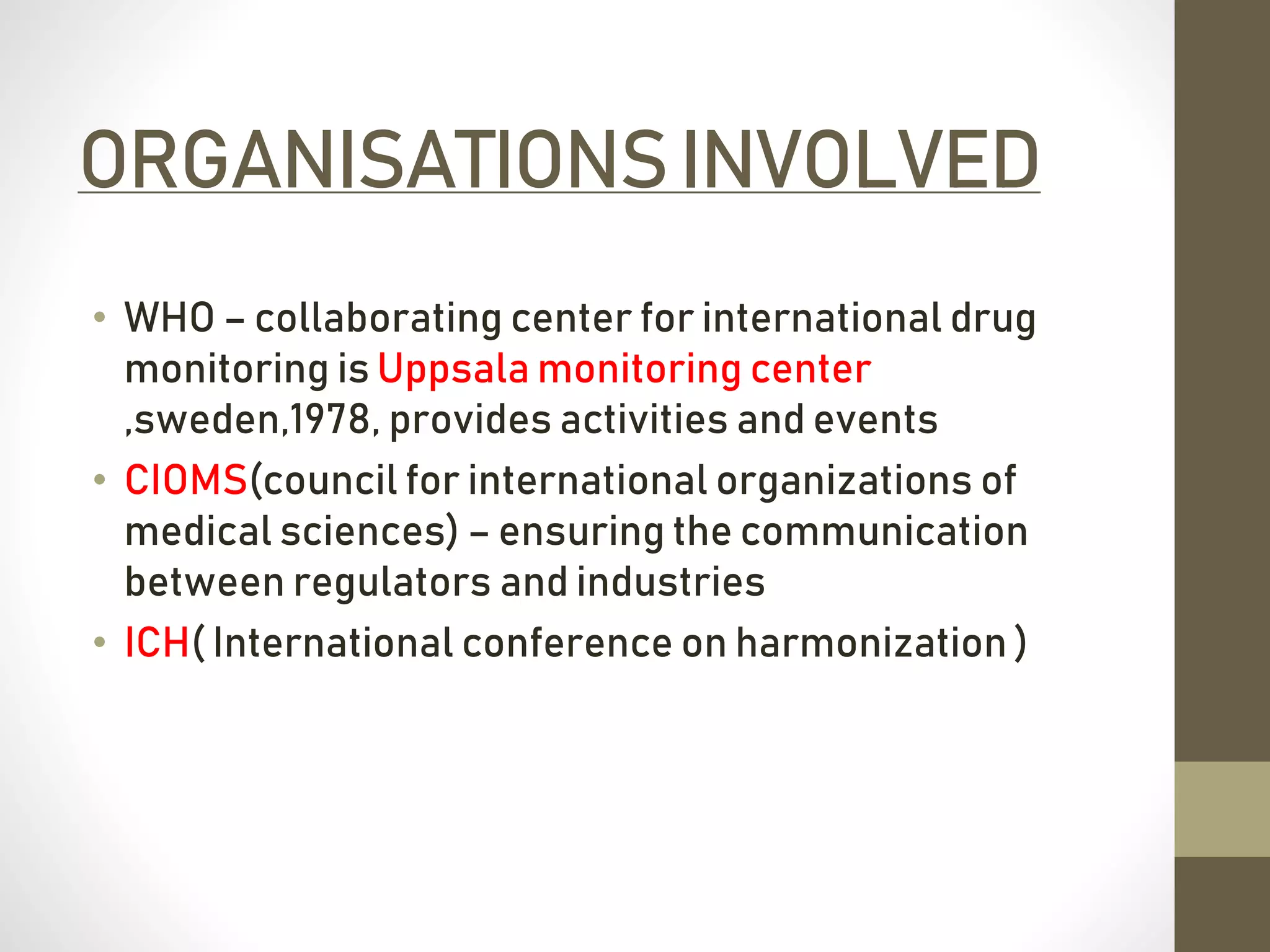 ORGANISATIONSINVOLVED
• WHO – collaborating center for international drug
monitoring is Uppsala monitoring center
,sweden,1978, provides activities and events
• CIOMS(council for international organizations of
medical sciences) – ensuring the communication
between regulators and industries
• ICH( International conference on harmonization )
 