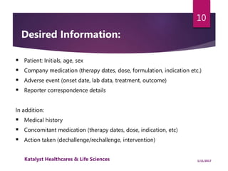  Patient: Initials, age, sex
 Company medication (therapy dates, dose, formulation, indication etc.)
 Adverse event (onset date, lab data, treatment, outcome)
 Reporter correspondence details
In addition:
 Medical history
 Concomitant medication (therapy dates, dose, indication, etc)
 Action taken (dechallenge/rechallenge, intervention)
Desired Information:
10
1/11/2017Katalyst Healthcares & Life Sciences
 