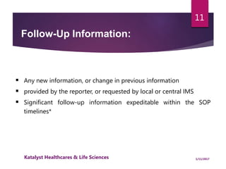  Any new information, or change in previous information
 provided by the reporter, or requested by local or central IMS
 Significant follow-up information expeditable within the SOP
timelines*
Follow-Up Information:
11
1/11/2017Katalyst Healthcares & Life Sciences
 