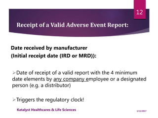 Date received by manufacturer
(Initial receipt date (IRD or MRD)):
Receipt of a Valid Adverse Event Report:
Triggers the regulatory clock!
Date of receipt of a valid report with the 4 minimum
date elements by any company employee or a designated
person (e.g. a distributor)
12
1/11/2017Katalyst Healthcares & Life Sciences
 