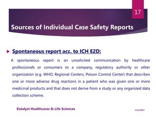 Sources of Individual Case Safety Reports
 Spontaneous report acc. to ICH E2D:
A spontaneous report is an unsolicited communication by healthcare
professionals or consumers to a company, regulatory authority or other
organization (e.g. WHO, Regional Centers, Poison Control Center) that describes
one or more adverse drug reactions in a patient who was given one or more
medicinal products and that does not derive from a study or any organized data
collection scheme.
17
1/11/2017Katalyst Healthcares & Life Sciences
 