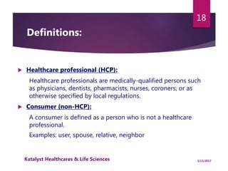 Definitions:
 Healthcare professional (HCP):
Healthcare professionals are medically-qualified persons such
as physicians, dentists, pharmacists, nurses, coroners, or as
otherwise specified by local regulations.
 Consumer (non-HCP):
A consumer is defined as a person who is not a healthcare
professional.
Examples: user, spouse, relative, neighbor
18
1/11/2017Katalyst Healthcares & Life Sciences
 