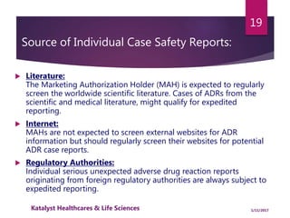 Source of Individual Case Safety Reports:
 Literature:
The Marketing Authorization Holder (MAH) is expected to regularly
screen the worldwide scientific literature. Cases of ADRs from the
scientific and medical literature, might qualify for expedited
reporting.
 Internet:
MAHs are not expected to screen external websites for ADR
information but should regularly screen their websites for potential
ADR case reports.
 Regulatory Authorities:
Individual serious unexpected adverse drug reaction reports
originating from foreign regulatory authorities are always subject to
expedited reporting.
19
1/11/2017Katalyst Healthcares & Life Sciences
 