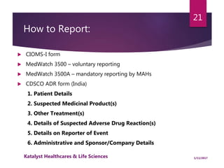 How to Report:
 CIOMS-I form
 MedWatch 3500 – voluntary reporting
 MedWatch 3500A – mandatory reporting by MAHs
 CDSCO ADR form (India)
1. Patient Details
2. Suspected Medicinal Product(s)
3. Other Treatment(s)
4. Details of Suspected Adverse Drug Reaction(s)
5. Details on Reporter of Event
6. Administrative and Sponsor/Company Details
21
1/11/2017Katalyst Healthcares & Life Sciences
 