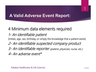 4 Minimum data elements required
1- An identifiable patient
(initials, age, sex, birthday, or simply the knowledge that a patient exists)
2- An identifiable suspected company product
3- An identifiable reporter (patient, physician, nurse, etc.)
4- An adverse event*
A Valid Adverse Event Report:
3
1/11/2017Katalyst Healthcares & Life Sciences
 