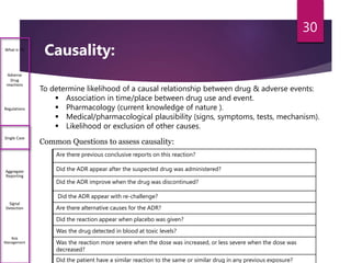 Causality:What is PV
Adverse
Drug
reactions
Regulations
Single Case
Aggregate
Reporting
Signal
Detection
Risk
Management
Common Questions to assess causality:
Are there previous conclusive reports on this reaction?
Did the ADR appear after the suspected drug was administered?
Did the ADR improve when the drug was discontinued?
Did the ADR appear with re-challenge?
Are there alternative causes for the ADR?
Did the reaction appear when placebo was given?
Was the drug detected in blood at toxic levels?
Was the reaction more severe when the dose was increased, or less severe when the dose was
decreased?
Did the patient have a similar reaction to the same or similar drug in any previous exposure?
To determine likelihood of a causal relationship between drug & adverse events:
 Association in time/place between drug use and event.
 Pharmacology (current knowledge of nature ).
 Medical/pharmacological plausibility (signs, symptoms, tests, mechanism).
 Likelihood or exclusion of other causes.
30
 