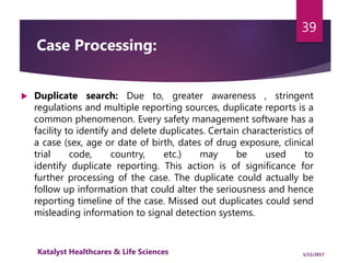 Case Processing:
 Duplicate search: Due to, greater awareness , stringent
regulations and multiple reporting sources, duplicate reports is a
common phenomenon. Every safety management software has a
facility to identify and delete duplicates. Certain characteristics of
a case (sex, age or date of birth, dates of drug exposure, clinical
trial code, country, etc.) may be used to
identify duplicate reporting. This action is of significance for
further processing of the case. The duplicate could actually be
follow up information that could alter the seriousness and hence
reporting timeline of the case. Missed out duplicates could send
misleading information to signal detection systems.
39
1/11/2017Katalyst Healthcares & Life Sciences
 